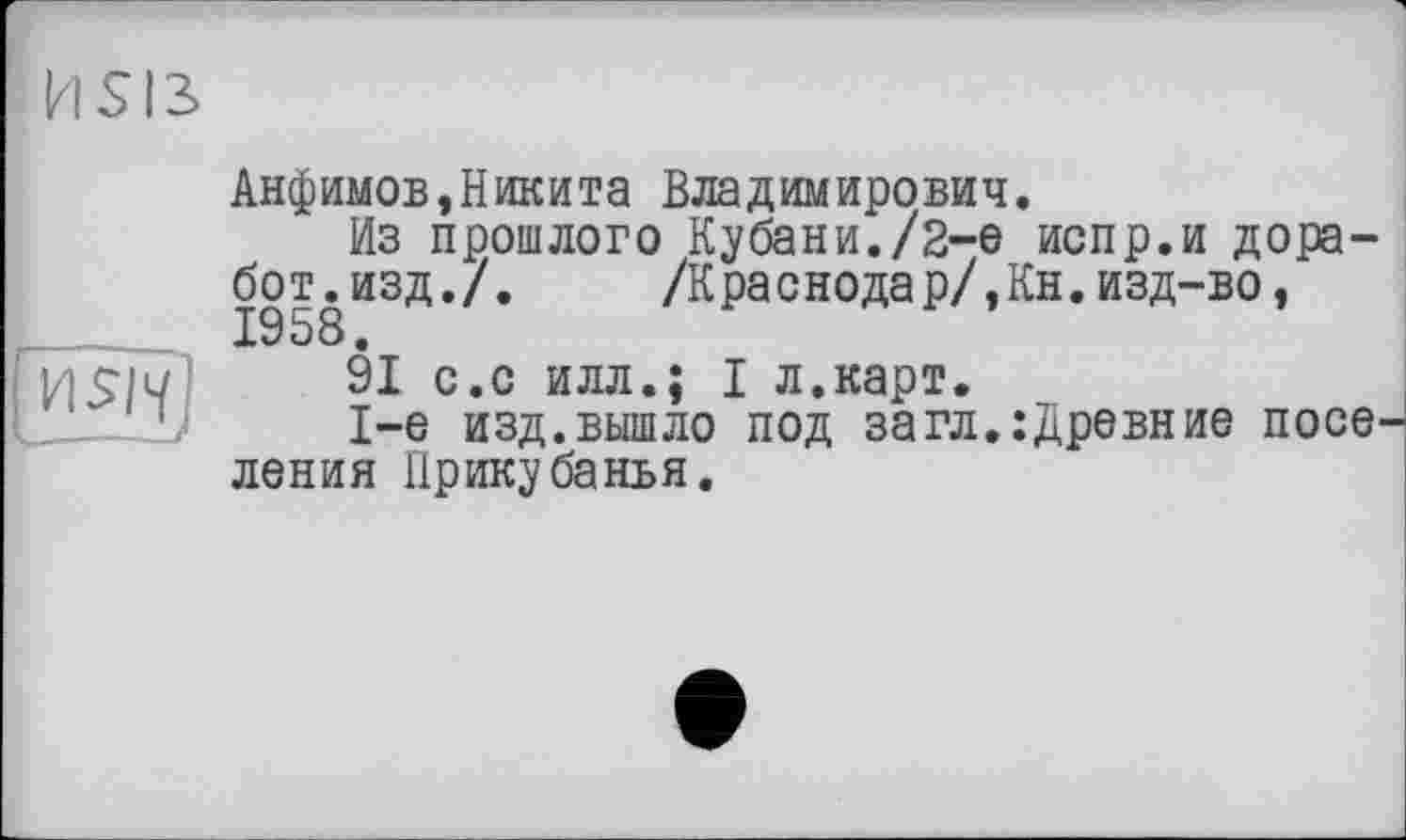 ﻿HSI3
HS/1/
--~_У
Анфимов,Никита Владимирович.
Из прошлого Кубани./2-е испр.и дора бот.изд./. /Краснодар/,Кн.изд-во, 1958.
91 с.с илл.; I л.карт.
1-е изд.вышло под загл.:древние поселения Прикубанья.